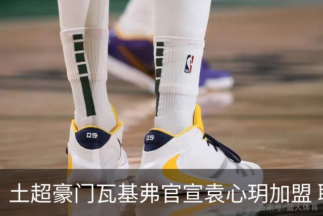 土超豪门瓦基弗官宣袁心玥加盟 职业生涯首次留洋